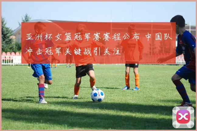 亚洲杯女篮冠军赛赛程公布 中国队冲击冠军关键战引关注