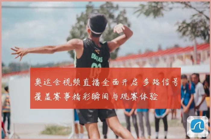 奥运会视频直播全面开启 多路信号覆盖赛事精彩瞬间与观赛体验
