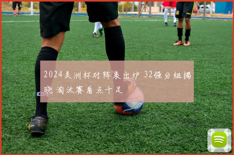 2024美洲杯对阵表出炉 32强分组揭晓 淘汰赛看点十足
