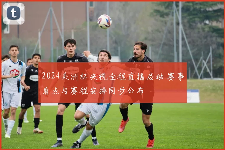 2024美洲杯央视全程直播启动 赛事看点与赛程安排同步公布
