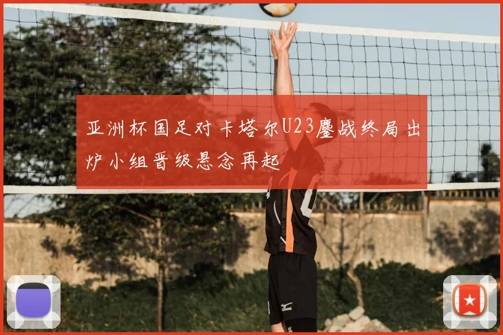 亚洲杯国足对卡塔尔U23鏖战终局出炉小组晋级悬念再起