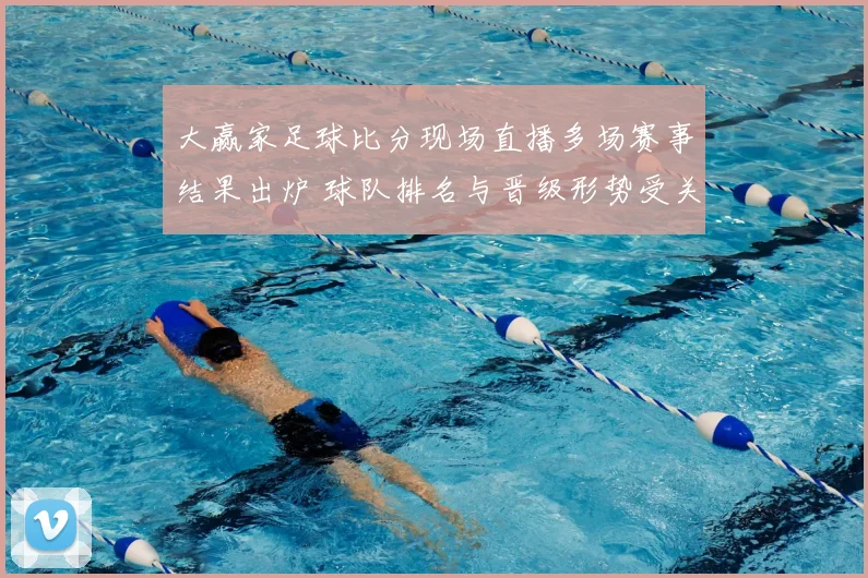 大赢家足球比分现场直播多场赛事结果出炉 球队排名与晋级形势受关注