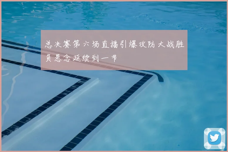 总决赛第六场直播引爆攻防大战胜负悬念延续到一节